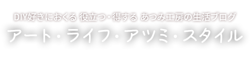 DIY好きにおくる役立つ・得するあつみ工房の生活ブログ、アート・ライフ・アツミ・スタイル