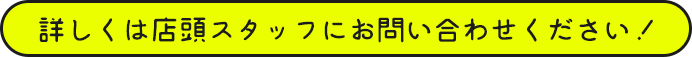 詳しくは店頭スタッフにお問い合わせください！